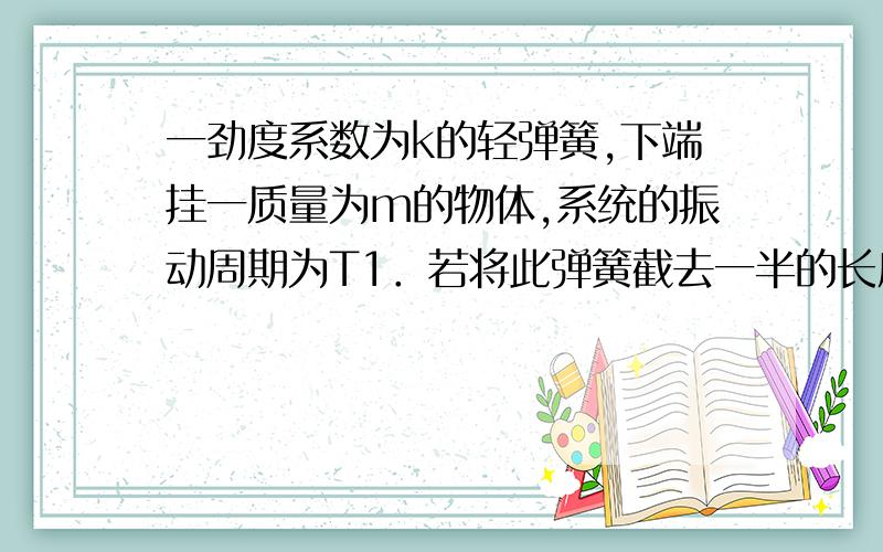 一劲度系数为k的轻弹簧,下端挂一质量为m的物体,系统的振动周期为T1．若将此弹簧截去一半的长度,下端挂一质量为 的物体,则系统振动周期T2等于 截去一半K会变化?