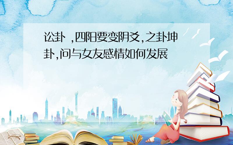 讼卦 ,四阳要变阴爻,之卦坤卦,问与女友感情如何发展