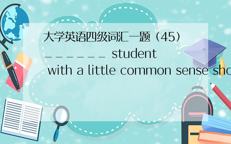 大学英语四级词汇一题（45）______ student with a little common sense should be able to answer the question.A each B either C any D one