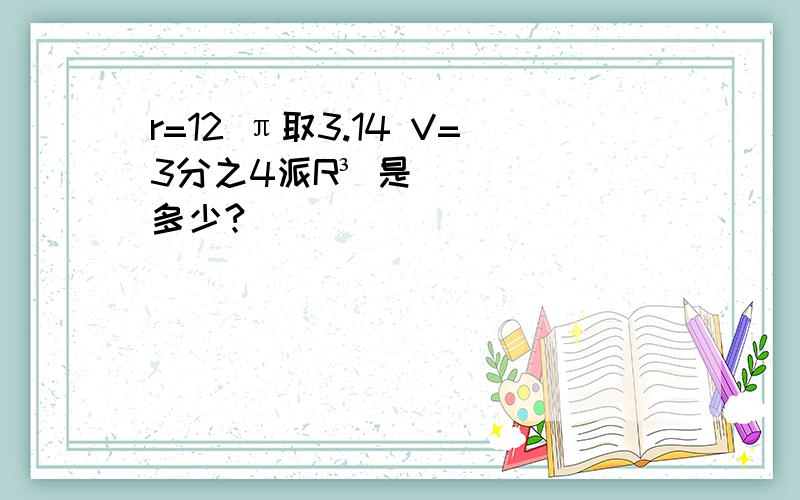 r=12 π取3.14 V=3分之4派R³ 是多少?