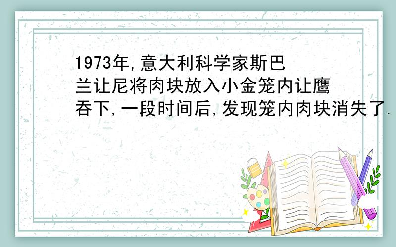 1973年,意大利科学家斯巴兰让尼将肉块放入小金笼内让鹰吞下,一段时间后,发现笼内肉块消失了.下列有关说法错误的是：A、斯巴兰让尼发现了胃液中含有胃蛋白酶 B、本实验的设计巧妙地避