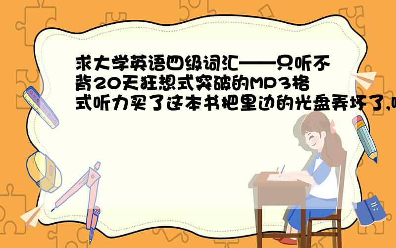 求大学英语四级词汇——只听不背20天狂想式突破的MP3格式听力买了这本书把里边的光盘弄坏了,哪位好友有这个听力帮帮忙,给我说说地址,