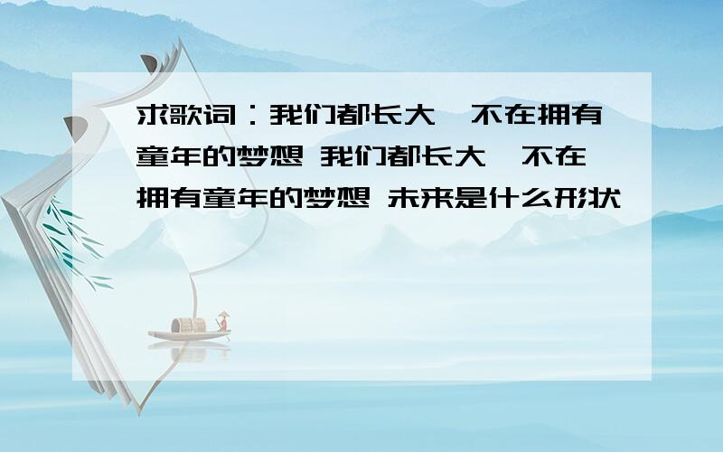 求歌词：我们都长大,不在拥有童年的梦想 我们都长大,不在拥有童年的梦想 未来是什么形状