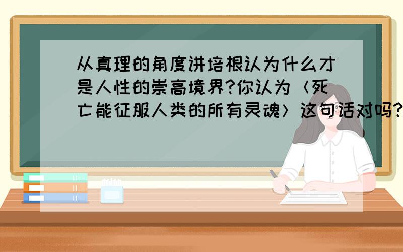 从真理的角度讲培根认为什么才是人性的崇高境界?你认为＜死亡能征服人类的所有灵魂＞这句话对吗?培根在家庭教育方面有什么见解?