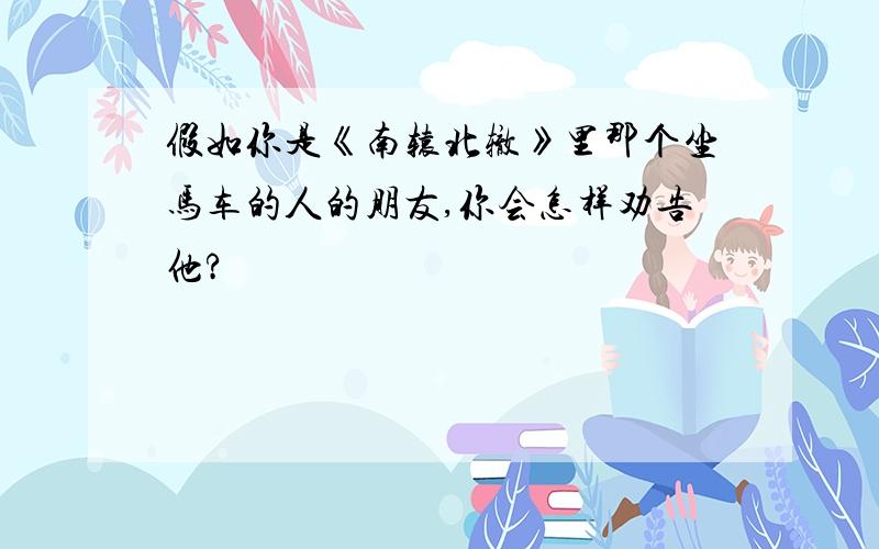 假如你是《南辕北辙》里那个坐马车的人的朋友,你会怎样劝告他?