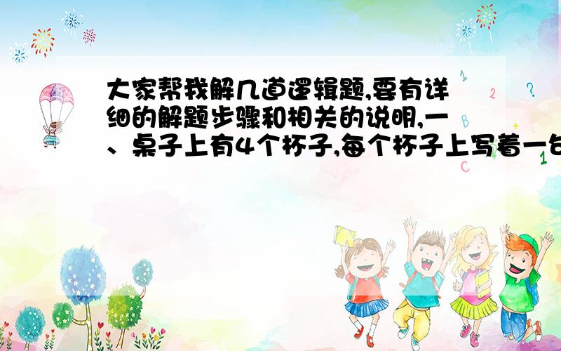 大家帮我解几道逻辑题,要有详细的解题步骤和相关的说明,一、桌子上有4个杯子,每个杯子上写着一句话.第一个杯子：“所有的杯子中都有水果糖”；第二个杯子：“本杯中有苹果”；第三