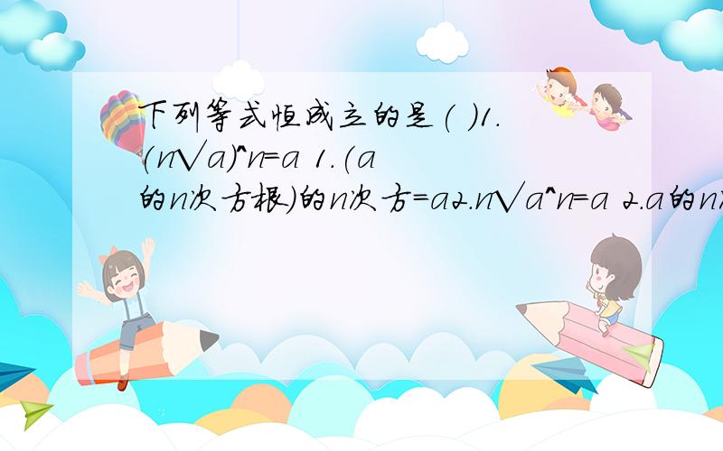 下列等式恒成立的是( )1.(n√a)^n=a 1.(a的n次方根)的n次方=a2.n√a^n=a 2.a的n次方的n次方根=a3.a^2/4=a^1/2 3.a的4分之2次方=a的2分之1次方A.123 B.13 C.12 D.1我选的也是B啊,