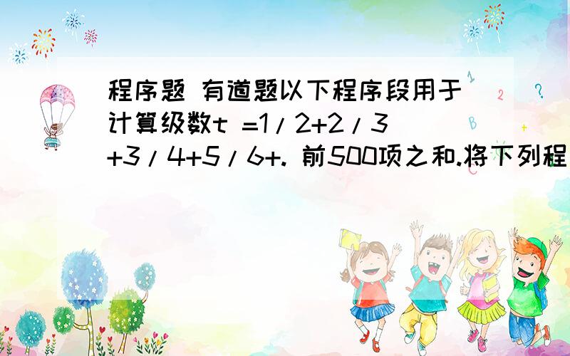 程序题 有道题以下程序段用于计算级数t =1/2+2/3+3/4+5/6+. 前500项之和.将下列程序代码补充完整.  v以下程序段用于计算级数t =1/2+2/3+3/4+5/6+. 前500项之和.将下列程序代码补充完整. var s=0,n; for(n=1;