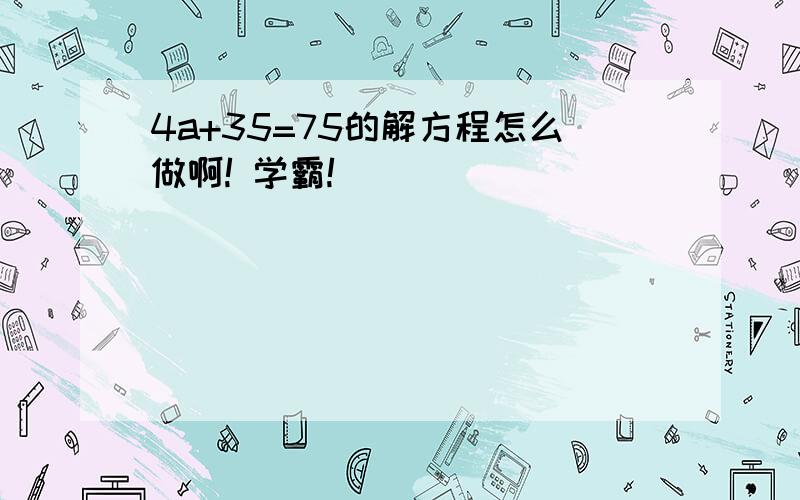 4a+35=75的解方程怎么做啊! 学霸!