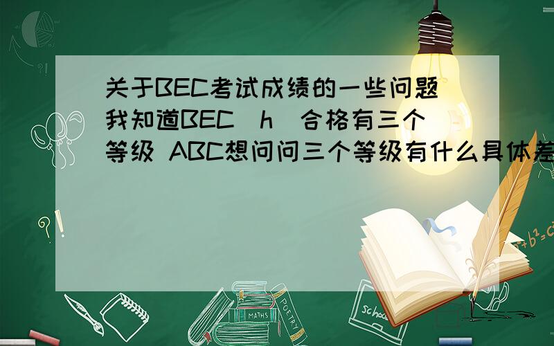 关于BEC考试成绩的一些问题我知道BEC(h)合格有三个等级 ABC想问问三个等级有什么具体差别呢1.发的证书会表明ABC吗?2.是不是有些单位有等级要求的限制呢?3.等级A是不是要所有项目都是A?