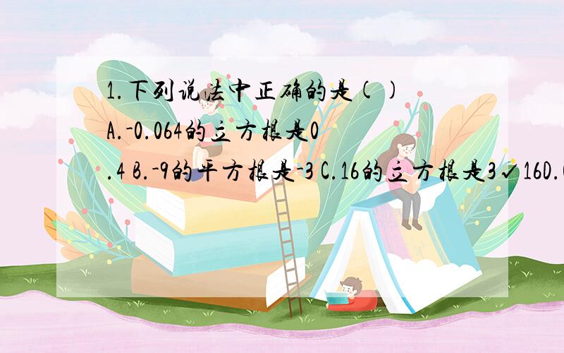 1.下列说法中正确的是() A.-0.064的立方根是0.4 B.-9的平方根是-3 C.16的立方根是3√16D.0.01的立方根是0.0000012.若规定误差小于1,那么√60的估算值()A.3 B.7 C.8 D.7或83.下列各组数中互为相反数的是()A.-