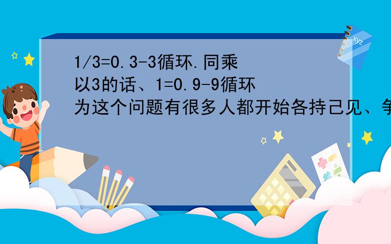 1/3=0.3-3循环.同乘以3的话、1=0.9-9循环为这个问题有很多人都开始各持己见、争论不休、用极限思维,有的说他们相差一个无穷小.无限接近于1但是永远不等于1、相当于反比例函数无限接近坐标