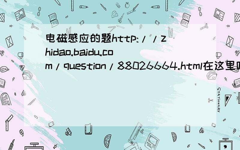 电磁感应的题http://zhidao.baidu.com/question/88026664.html在这里呢 不小心发到数学部分去了 呵呵.提高到100分啦