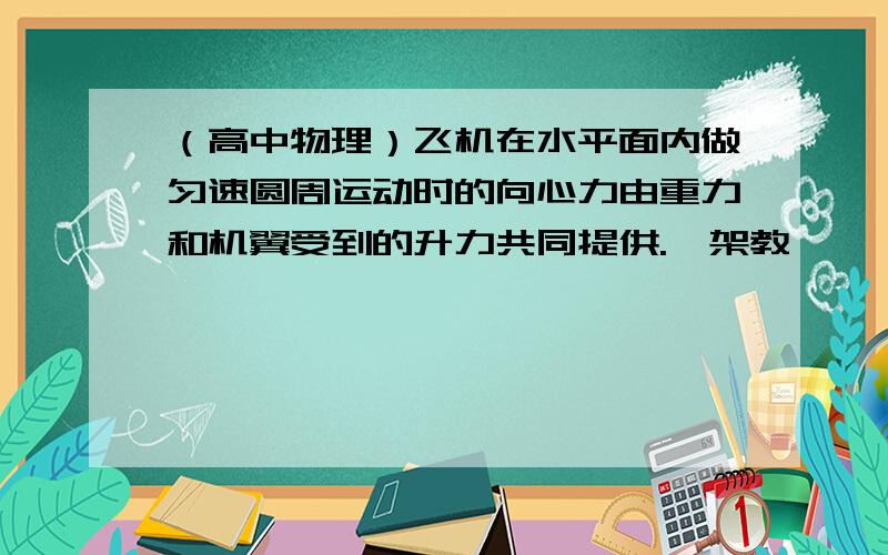 （高中物理）飞机在水平面内做匀速圆周运动时的向心力由重力和机翼受到的升力共同提供.一架教