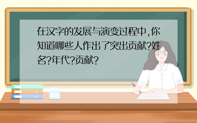 在汉字的发展与演变过程中,你知道哪些人作出了突出贡献?姓名?年代?贡献?