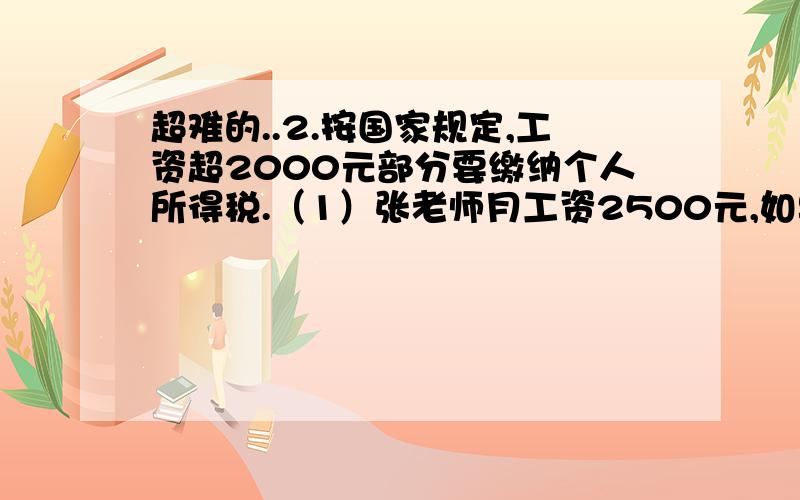 超难的..2.按国家规定,工资超2000元部分要缴纳个人所得税.（1）张老师月工资2500元,如果超过部分按5%的税率纳税,那么每月应缴纳个人所得税多少元?（2）李老师每月都要缴纳个人所得税20元,