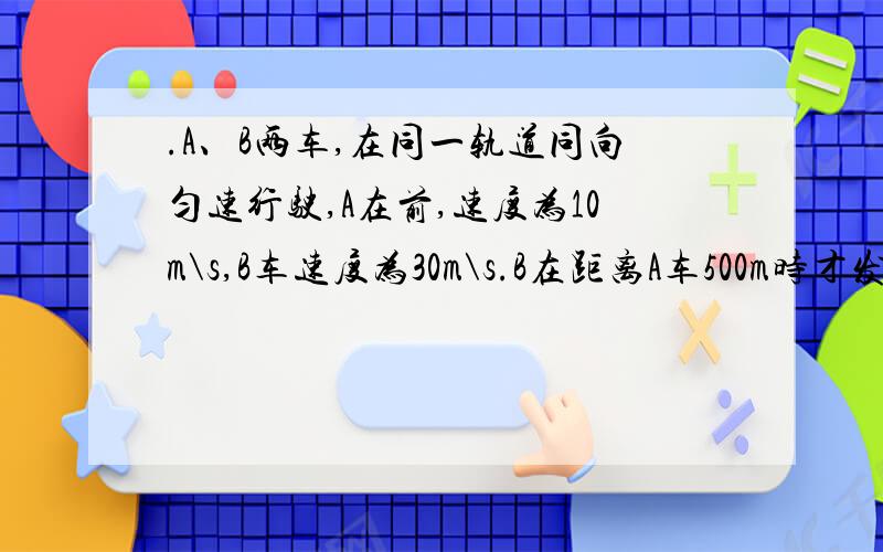 .A、B两车,在同一轨道同向匀速行驶,A在前,速度为10m\s,B车速度为30m\s.B在距离A车500m时才发现A车,此时B车立即刹车,已知B车在此速度下需1800m才能停止.请问两车是否会相撞?若会,则B车至少在距A