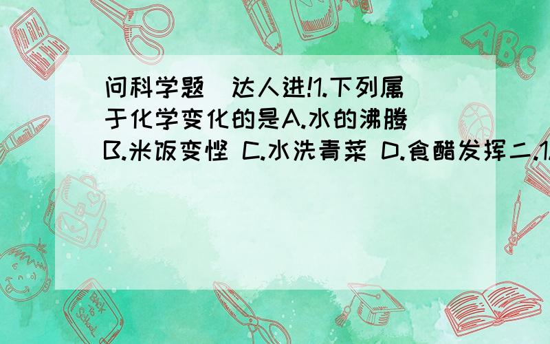 问科学题（达人进!1.下列属于化学变化的是A.水的沸腾 B.米饭变馊 C.水洗青菜 D.食醋发挥二.1.物质不需要发生——变化就表现出来的性质叫物理性质,如：——、——、——、——、——、—