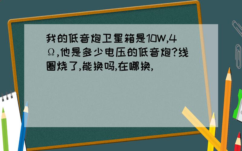 我的低音炮卫星箱是10W,4Ω,他是多少电压的低音炮?线圈烧了,能换吗,在哪换,