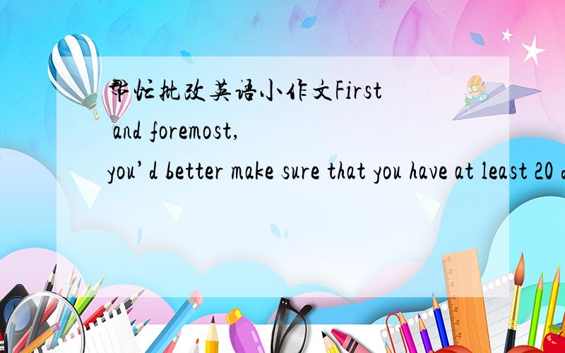 帮忙批改英语小作文First and foremost,you’d better make sure that you have at least 20 dollars in your wallet,and read book or go on internet to learn to say exactly “phone card” in English.Then,you can walk to the nearest post office.O