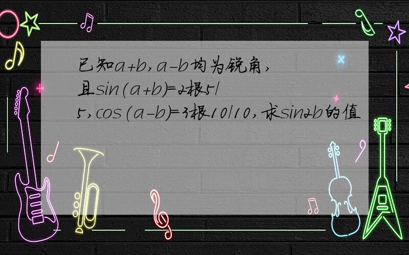 已知a+b,a-b均为锐角,且sin(a+b)=2根5/5,cos(a-b)=3根10/10,求sin2b的值