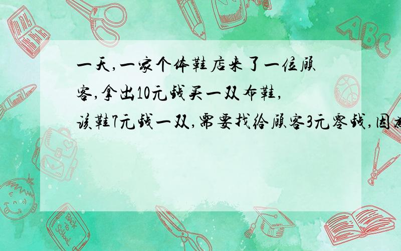 一天,一家个体鞋店来了一位顾客,拿出10元钱买一双布鞋,该鞋7元钱一双,需要找给顾客3元零钱,因为没有零钱,鞋店老板拿着这张10元钱到隔壁小店换成零钱,找给顾客3元,顾客拿着钱和鞋走了.第