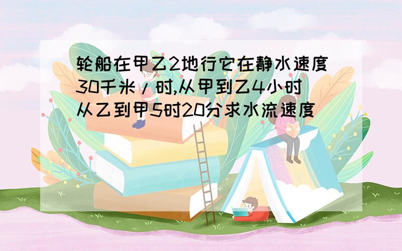 轮船在甲乙2地行它在静水速度30千米/时,从甲到乙4小时从乙到甲5时20分求水流速度