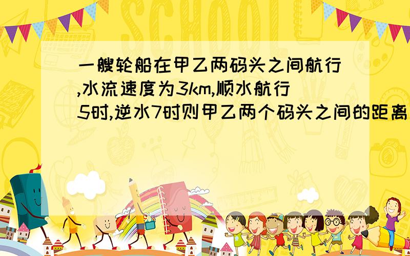 一艘轮船在甲乙两码头之间航行,水流速度为3km,顺水航行5时,逆水7时则甲乙两个码头之间的距离是多少