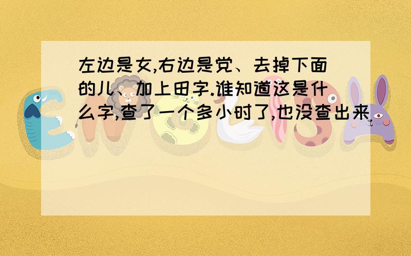 左边是女,右边是党、去掉下面的儿、加上田字.谁知道这是什么字,查了一个多小时了,也没查出来