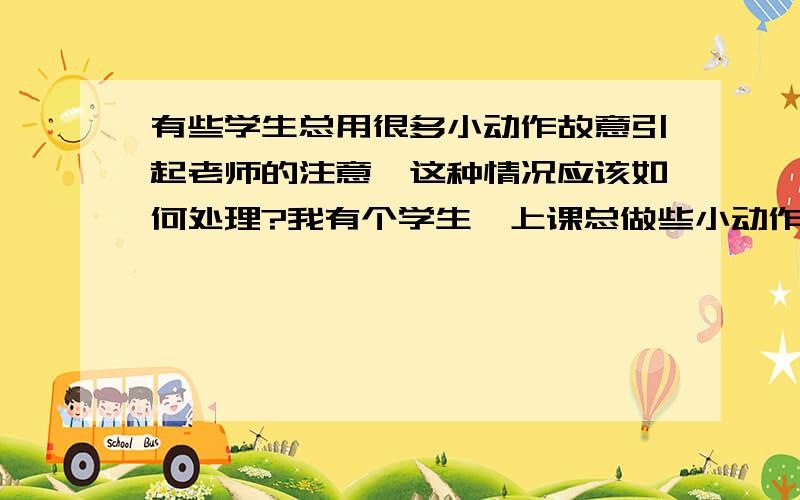 有些学生总用很多小动作故意引起老师的注意,这种情况应该如何处理?我有个学生,上课总做些小动作.比如,玩胶带纸,故意弄出声响.在楼道里,他走在你后边的时候,会故意把脚步声踏很响,想让