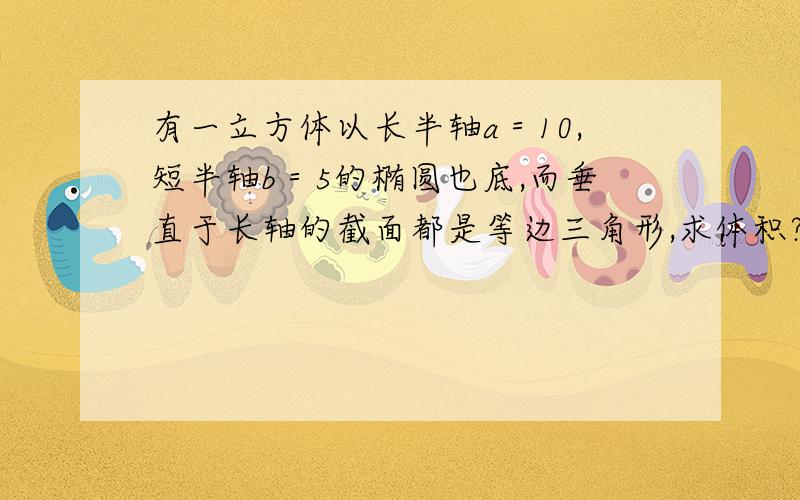 有一立方体以长半轴a＝10,短半轴b＝5的椭圆也底,而垂直于长轴的截面都是等边三角形,求体积?