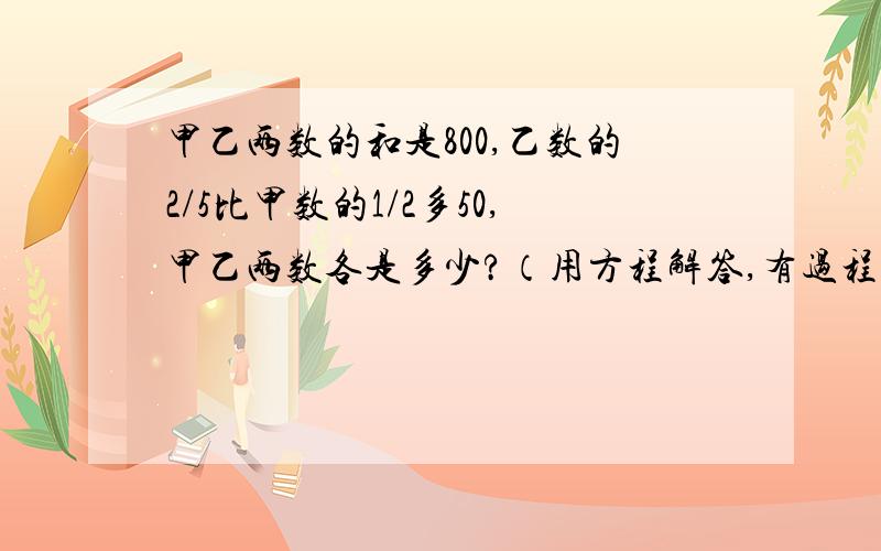 甲乙两数的和是800,乙数的2/5比甲数的1/2多50,甲乙两数各是多少?（用方程解答,有过程）急!