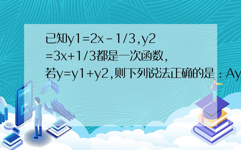 已知y1=2x-1/3,y2=3x+1/3都是一次函数,若y=y1+y2,则下列说法正确的是：Ay是x的一次函数By是x的正比例函数Cy不是x的一次函数Dy是x的函数为什么？