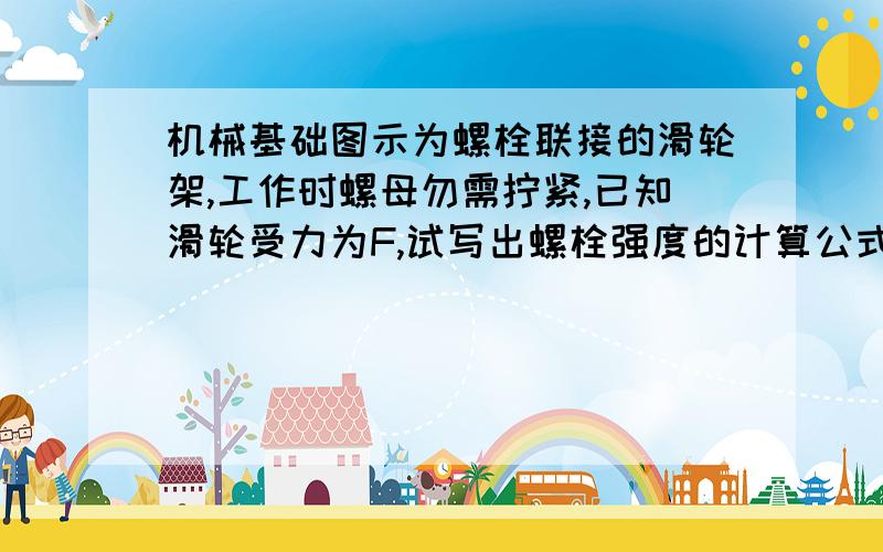 机械基础图示为螺栓联接的滑轮架,工作时螺母勿需拧紧,已知滑轮受力为F,试写出螺栓强度的计算公式,并说明式中各符号代表的意义.