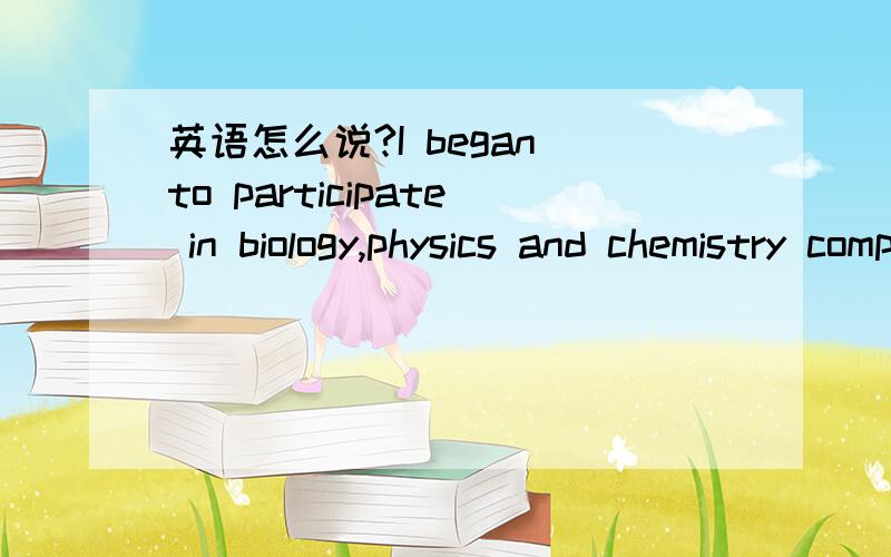 英语怎么说?I began to participate in biology,physics and chemistry competition from grade 8.这样写对吗?还是有更好的表达法?我一开始不用完成时态是觉得参加竞赛不算一个连续过程吧?（不可能从8年级开始