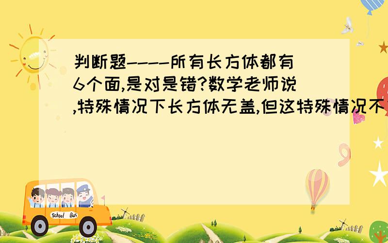 判断题----所有长方体都有6个面,是对是错?数学老师说,特殊情况下长方体无盖,但这特殊情况不包括在所有里..