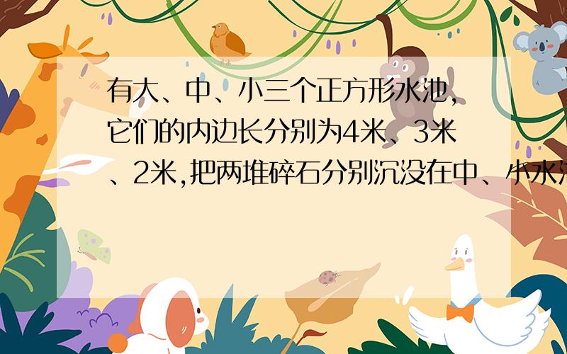 有大、中、小三个正方形水池,它们的内边长分别为4米、3米、2米,把两堆碎石分别沉没在中、小水池的水中,两个水池的水面分别升高了4厘米和11厘米．如果将这两堆碎石都沉没在大水池中,大