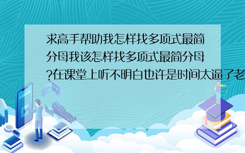 求高手帮助我怎样找多项式最简分母我该怎样找多项式最简分母?在课堂上听不明白也许是时间太逼了老师不怎么讲只是详细讲了找最简单项式分母谁可以帮帮我