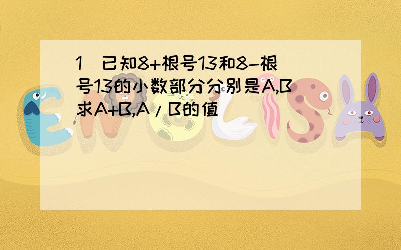 1)已知8+根号13和8-根号13的小数部分分别是A,B求A+B,A/B的值