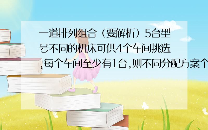 一道排列组合（要解析）5台型号不同的机床可供4个车间挑选,每个车间至少有1台,则不同分配方案个数为__________