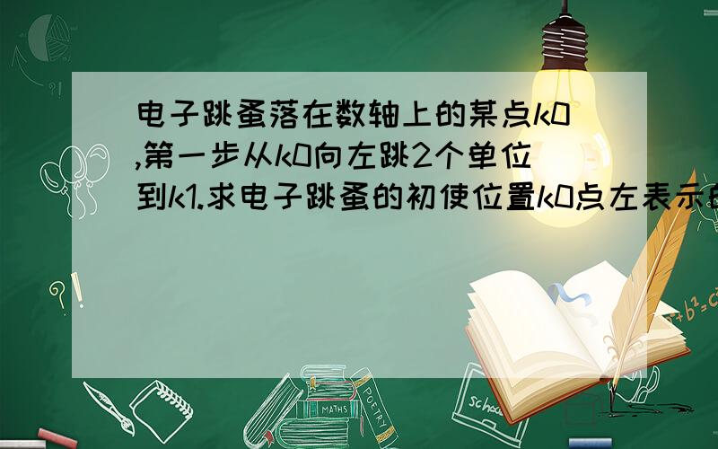 电子跳蚤落在数轴上的某点k0,第一步从k0向左跳2个单位到k1.求电子跳蚤的初使位置k0点左表示的数电子跳蚤落在数轴上的某点k0,第一步从k0向左跳2个单位到k1,第二步由k1向右跳4个单位到k2,第