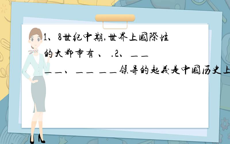 1、8世纪中期,世界上国际性的大都市有 、 .2、＿＿ ＿＿、＿＿ ＿＿领导的起义是中国历史上第一次农民大起义.3、相传黄帝的妻子_________发明了养蚕抽丝技术；元代 ________ 早年到海南岛学