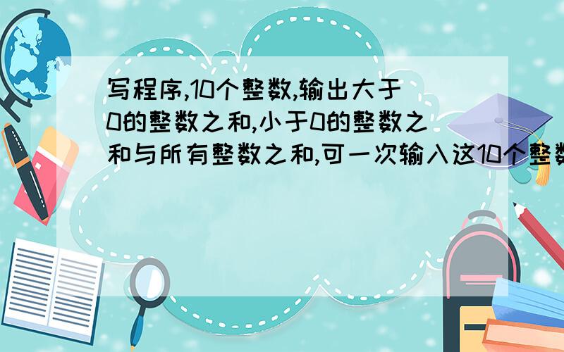 写程序,10个整数,输出大于0的整数之和,小于0的整数之和与所有整数之和,可一次输入这10个整数