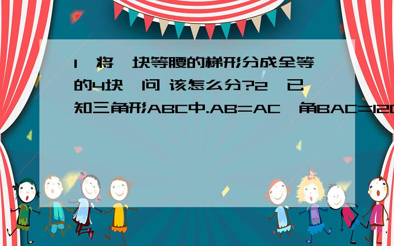 1、将一块等腰的梯形分成全等的4块,问 该怎么分?2、已知三角形ABC中.AB=AC,角BAC=120°,EF为AB的垂直平分线,EF交BC于F,交AB于E,求证：BF=二分之一个FC.（要求自己画图解答）3、已知A的平方+B的平方+