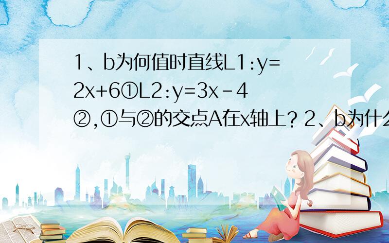 1、b为何值时直线L1:y=2x+6①L2:y=3x-4②,①与②的交点A在x轴上？2、b为什么整数时，直线y=3x+b+2与直线y=-x+2b的交点在第二象限？3、点c的坐标(2k-1，2k+5)当k变化时点c的位置也随之变化，请你探索