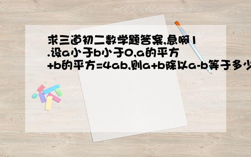 求三道初二数学题答案,急啊1.设a小于b小于0,a的平方+b的平方=4ab,则a+b除以a-b等于多少2.解这个三元一次方程：4.8x+19.6y+17.2z=325.2  4x+6y+4z=116  8.8x+25.6y+21.2z=441.23.一只猫追一只老鼠,在猫跳6次的时