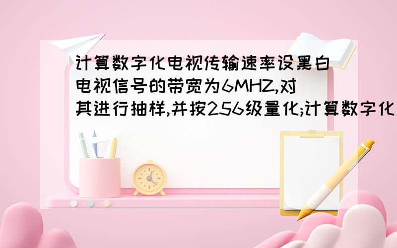 计算数字化电视传输速率设黑白电视信号的带宽为6MHZ,对其进行抽样,并按256级量化;计算数字化电视信号的数据速率,若电视节目按25帧、秒发送,问存储一帧要多大空间?我是菜鸟,希望高手能说