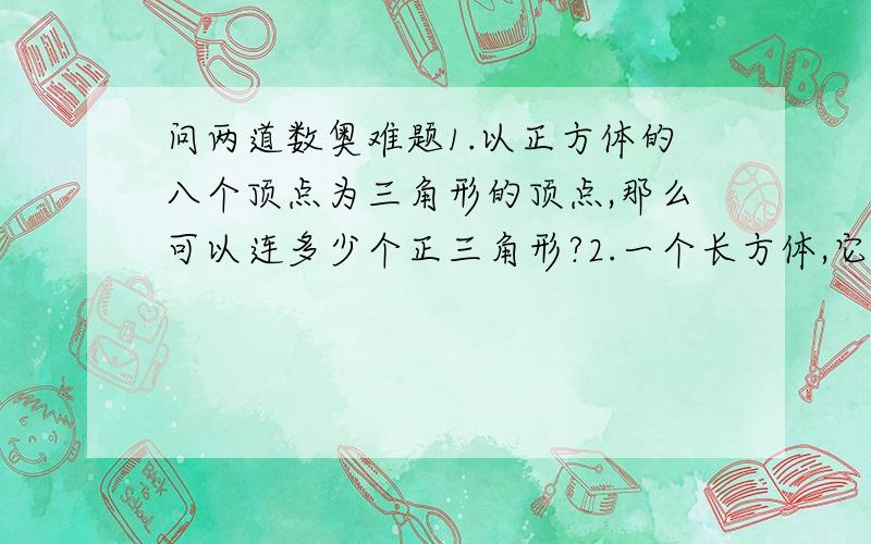 问两道数奥难题1.以正方体的八个顶点为三角形的顶点,那么可以连多少个正三角形?2.一个长方体,它的前面,上面,侧面积分别为18平方厘米,12平方厘米和24平方厘米,已知它的长\宽\高都是整厘米