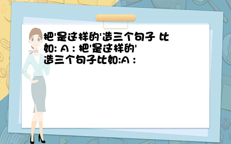 把'是这样的'造三个句子 比如: A : 把'是这样的'造三个句子比如:A :