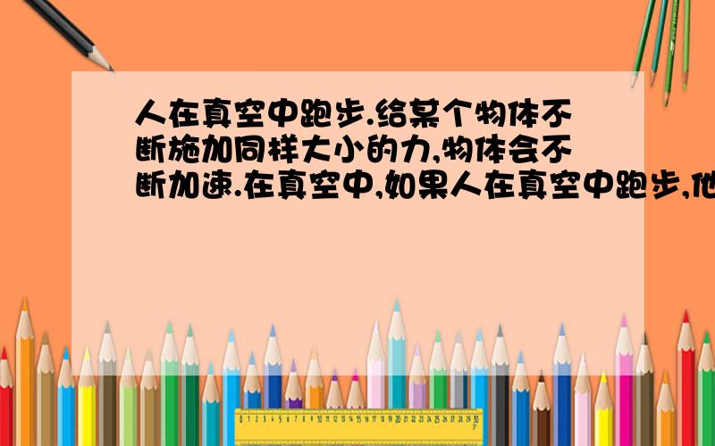 人在真空中跑步.给某个物体不断施加同样大小的力,物体会不断加速.在真空中,如果人在真空中跑步,他的耐力够,不停地跑,最快速的是多少?根据加速度定理,人会达到光速.但是人的肌肉强度有